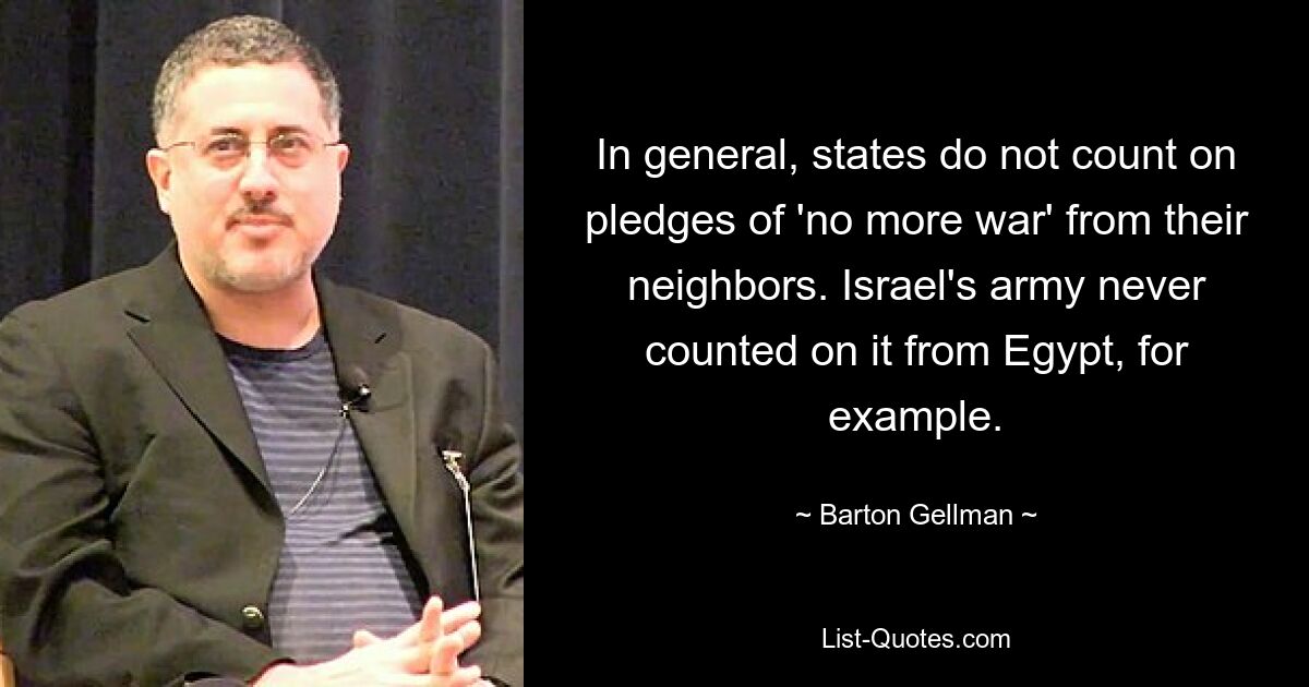 In general, states do not count on pledges of 'no more war' from their neighbors. Israel's army never counted on it from Egypt, for example. — © Barton Gellman