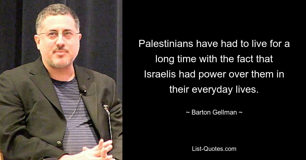 Palestinians have had to live for a long time with the fact that Israelis had power over them in their everyday lives. — © Barton Gellman