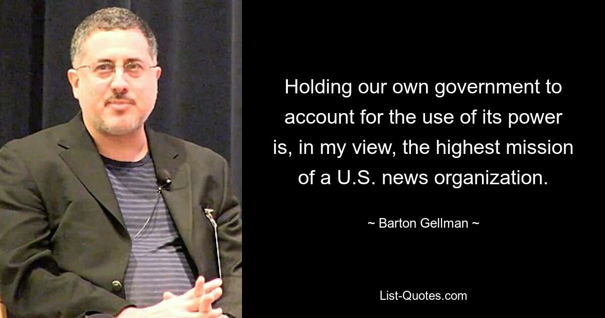 Holding our own government to account for the use of its power is, in my view, the highest mission of a U.S. news organization. — © Barton Gellman