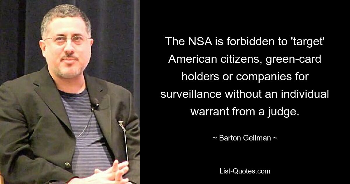 The NSA is forbidden to 'target' American citizens, green-card holders or companies for surveillance without an individual warrant from a judge. — © Barton Gellman