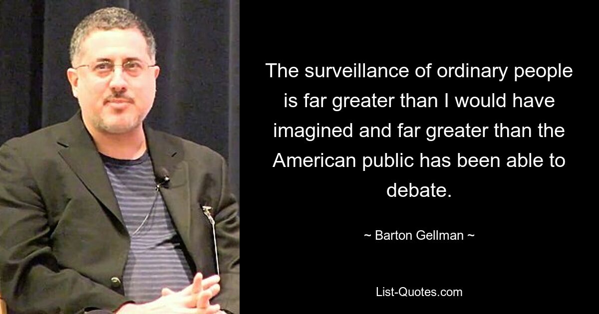 The surveillance of ordinary people is far greater than I would have imagined and far greater than the American public has been able to debate. — © Barton Gellman