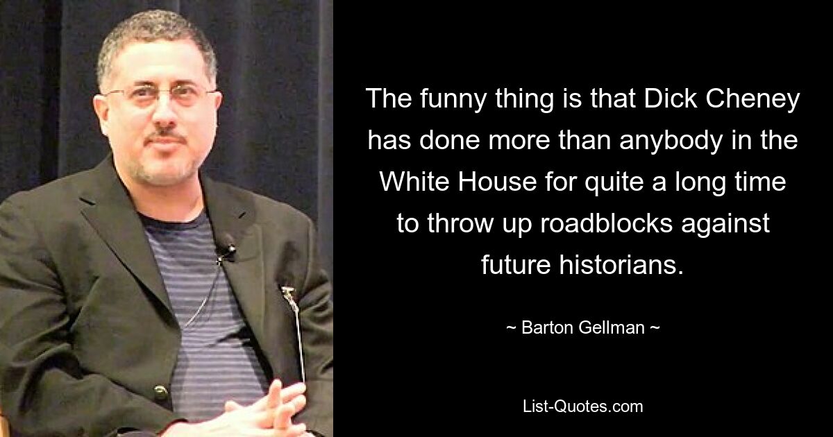 The funny thing is that Dick Cheney has done more than anybody in the White House for quite a long time to throw up roadblocks against future historians. — © Barton Gellman