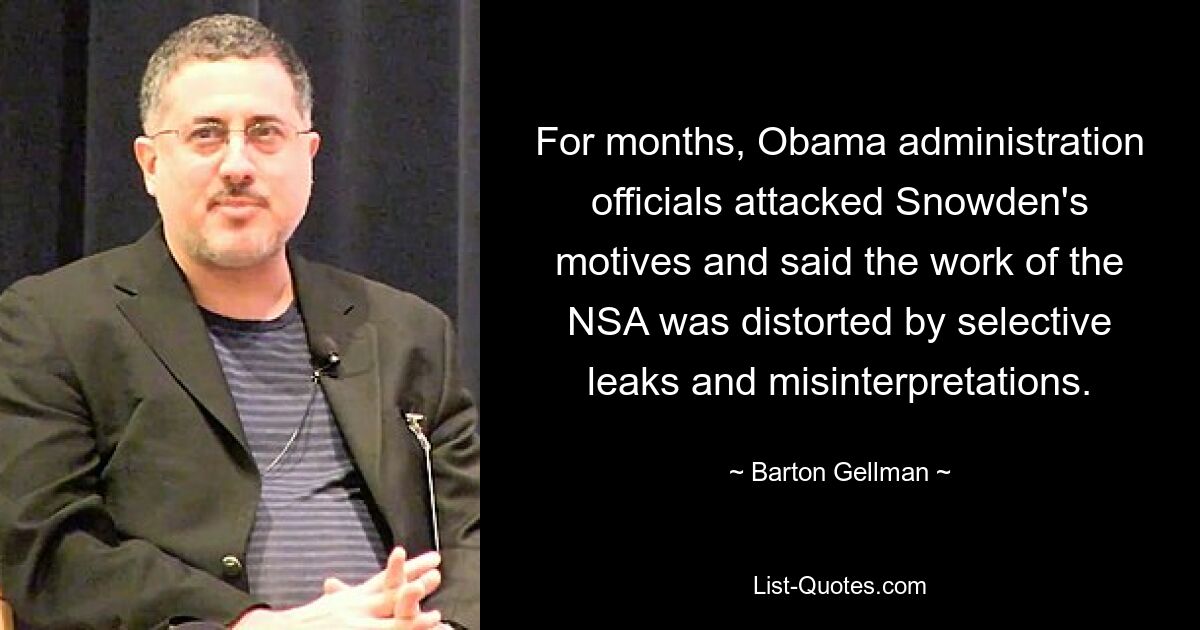 For months, Obama administration officials attacked Snowden's motives and said the work of the NSA was distorted by selective leaks and misinterpretations. — © Barton Gellman