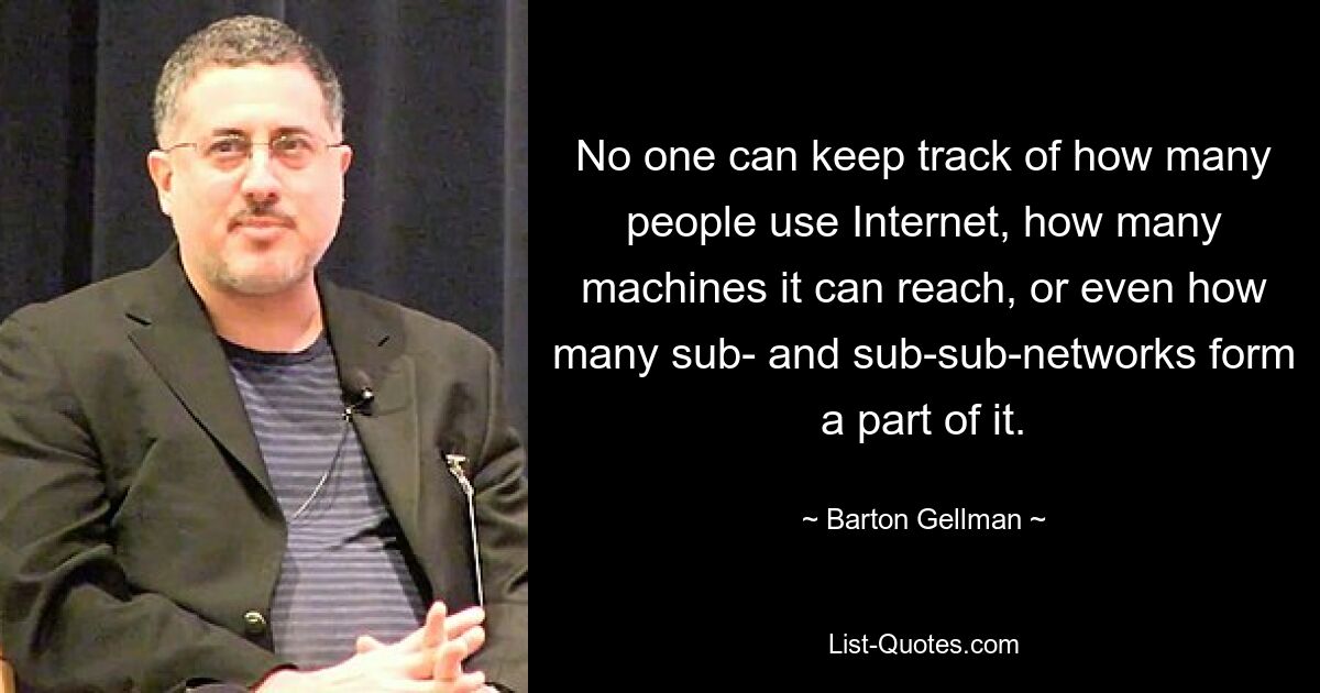 No one can keep track of how many people use Internet, how many machines it can reach, or even how many sub- and sub-sub-networks form a part of it. — © Barton Gellman