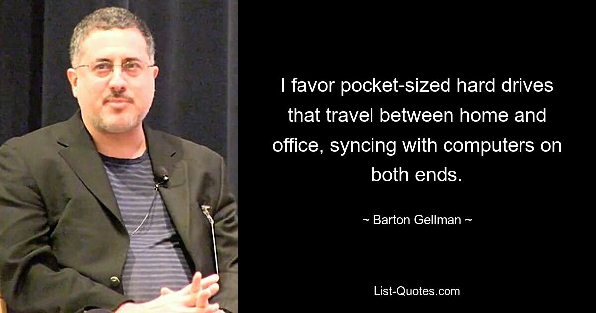 I favor pocket-sized hard drives that travel between home and office, syncing with computers on both ends. — © Barton Gellman