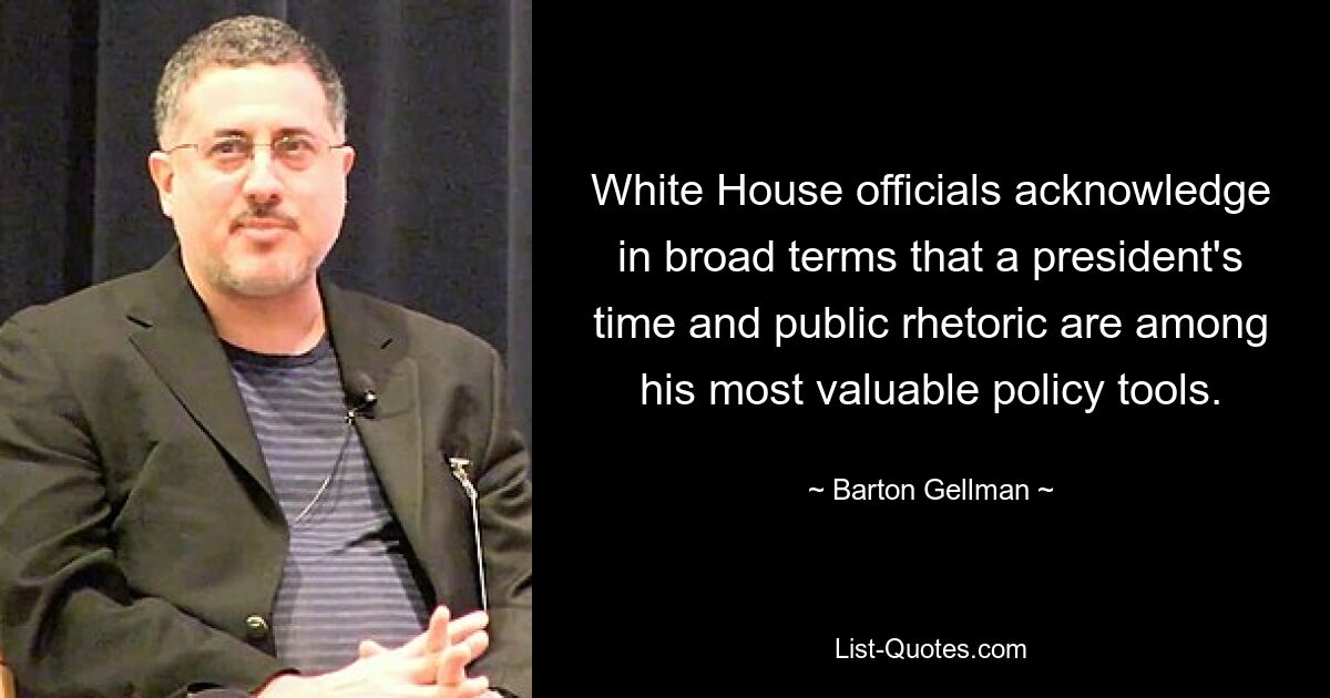 White House officials acknowledge in broad terms that a president's time and public rhetoric are among his most valuable policy tools. — © Barton Gellman