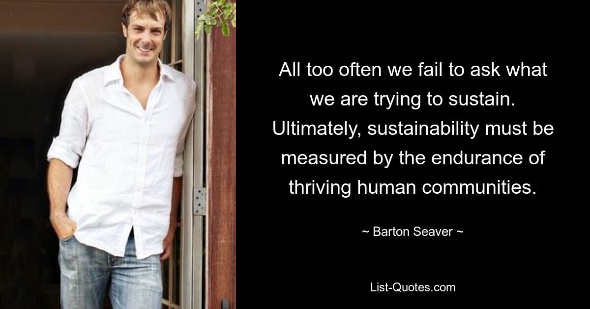 All too often we fail to ask what we are trying to sustain. Ultimately, sustainability must be measured by the endurance of thriving human communities. — © Barton Seaver