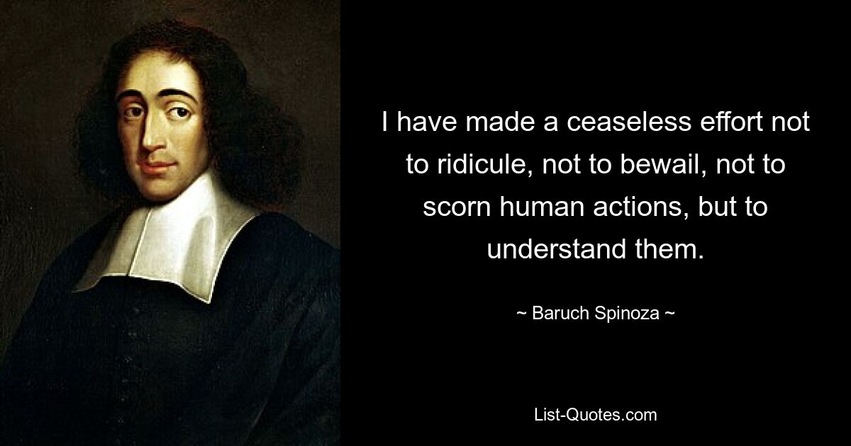 I have made a ceaseless effort not to ridicule, not to bewail, not to scorn human actions, but to understand them. — © Baruch Spinoza