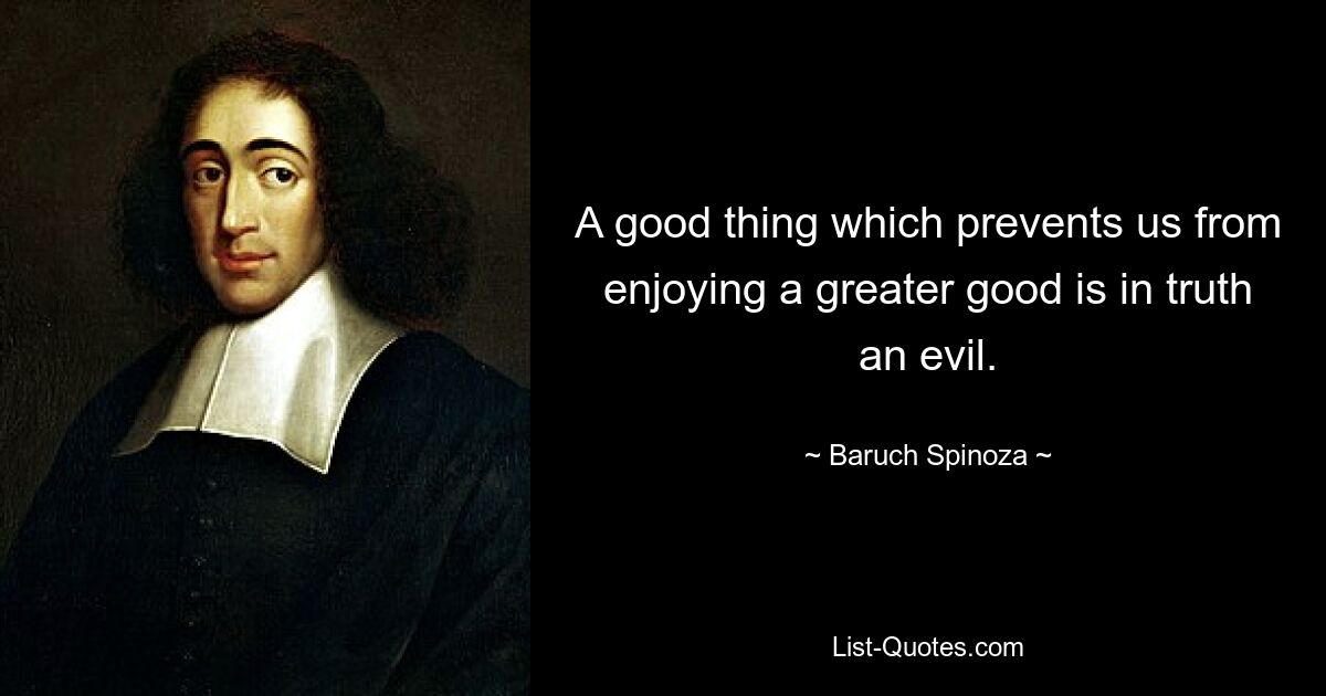 A good thing which prevents us from enjoying a greater good is in truth an evil. — © Baruch Spinoza