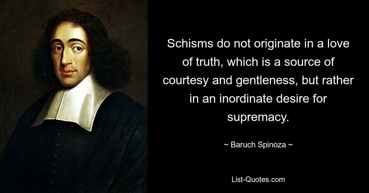 Schisms do not originate in a love of truth, which is a source of courtesy and gentleness, but rather in an inordinate desire for supremacy. — © Baruch Spinoza