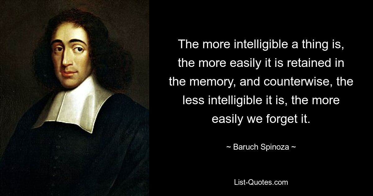 The more intelligible a thing is, the more easily it is retained in the memory, and counterwise, the less intelligible it is, the more easily we forget it. — © Baruch Spinoza