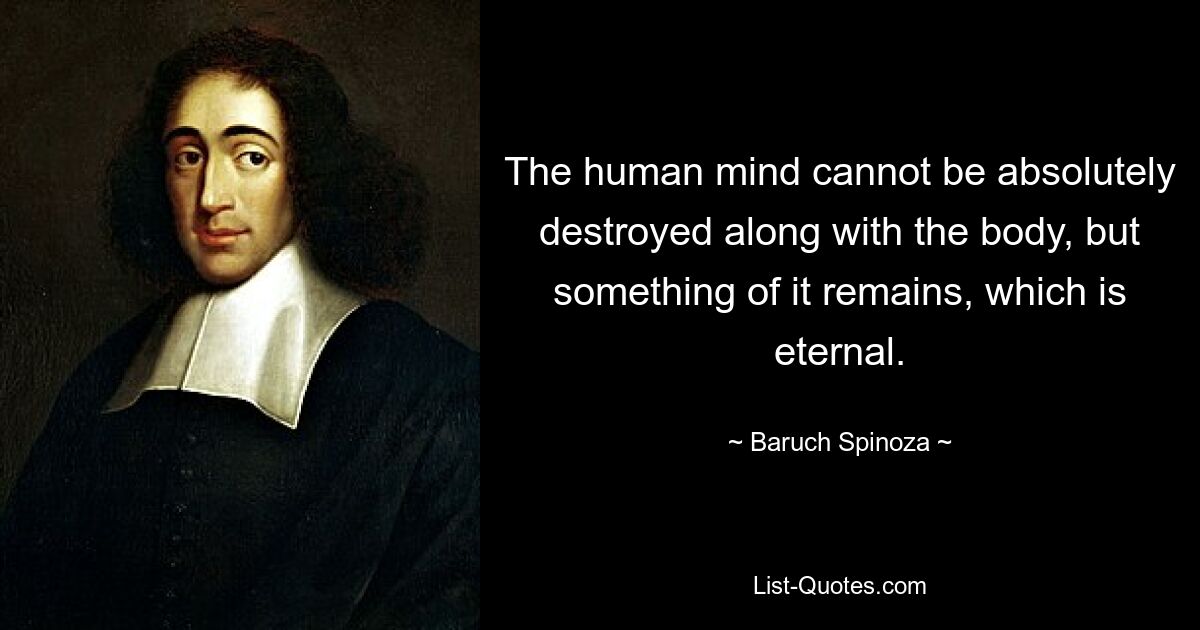 The human mind cannot be absolutely destroyed along with the body, but something of it remains, which is eternal. — © Baruch Spinoza