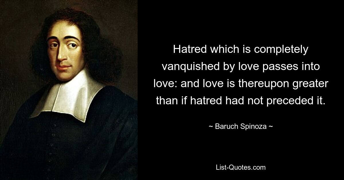 Der Hass, der durch die Liebe völlig besiegt wird, geht in Liebe über: und die Liebe ist dadurch größer, als wenn ihr der Hass nicht vorausgegangen wäre. — © Baruch Spinoza 