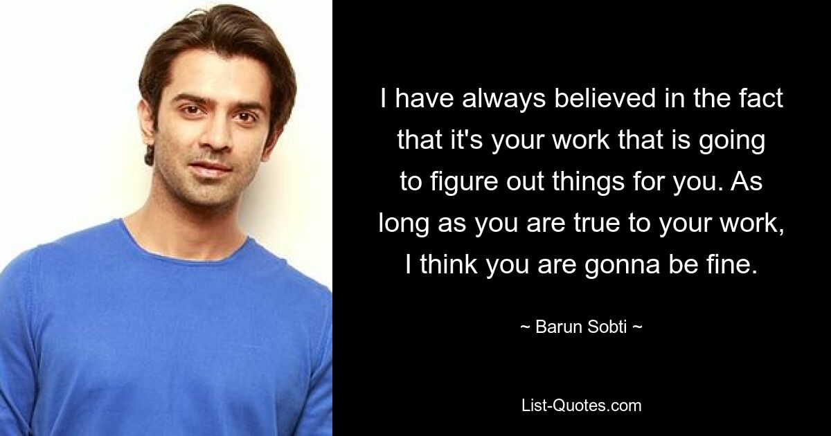 I have always believed in the fact that it's your work that is going to figure out things for you. As long as you are true to your work, I think you are gonna be fine. — © Barun Sobti