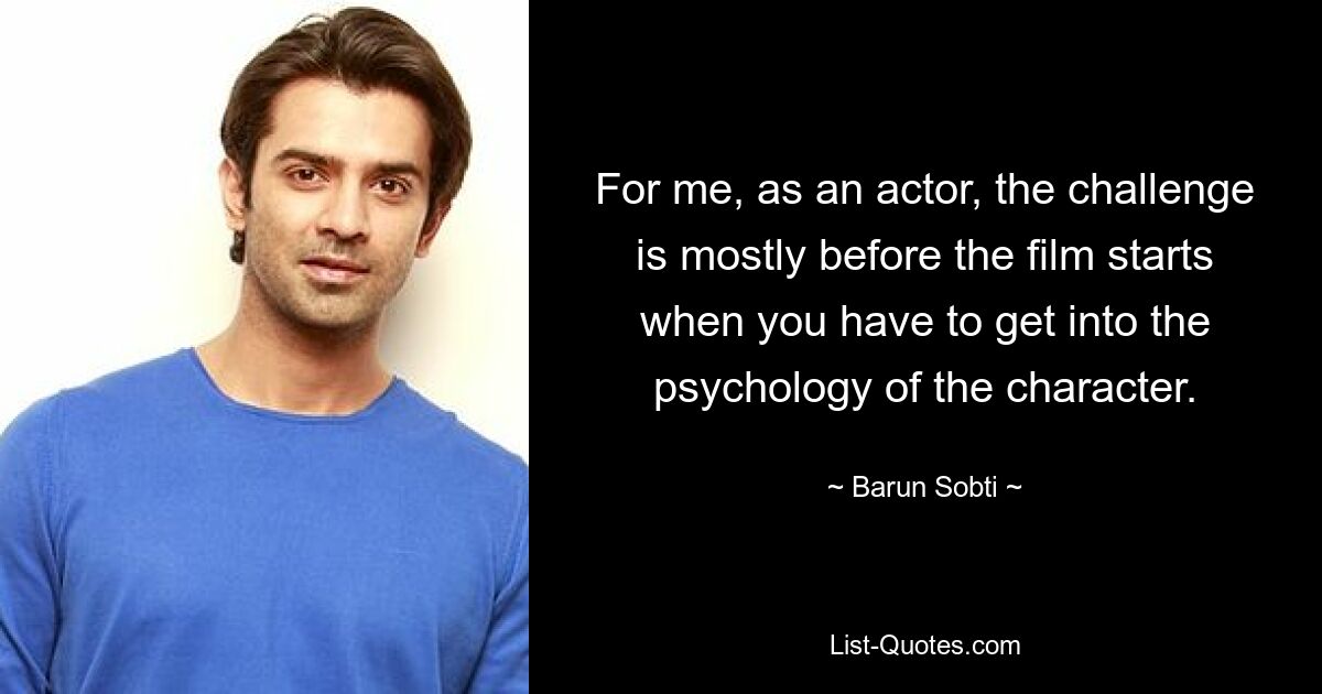 For me, as an actor, the challenge is mostly before the film starts when you have to get into the psychology of the character. — © Barun Sobti