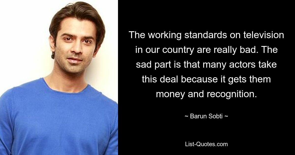 The working standards on television in our country are really bad. The sad part is that many actors take this deal because it gets them money and recognition. — © Barun Sobti