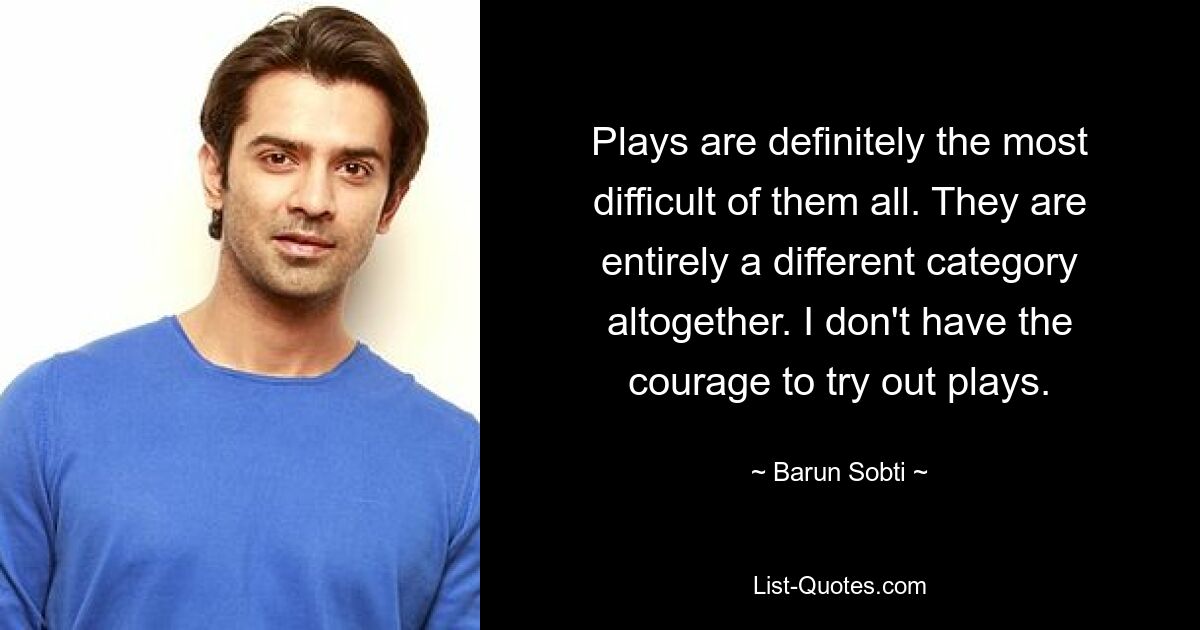 Plays are definitely the most difficult of them all. They are entirely a different category altogether. I don't have the courage to try out plays. — © Barun Sobti