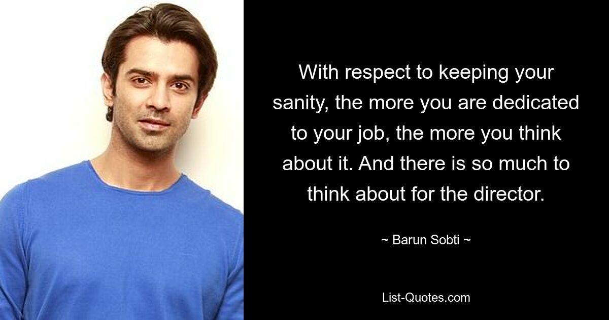 With respect to keeping your sanity, the more you are dedicated to your job, the more you think about it. And there is so much to think about for the director. — © Barun Sobti