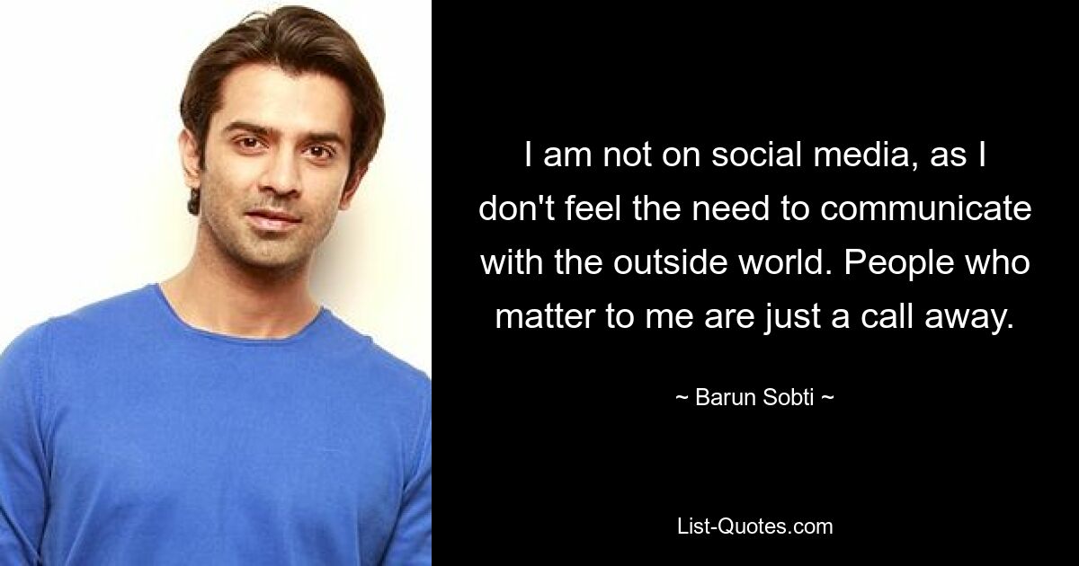 I am not on social media, as I don't feel the need to communicate with the outside world. People who matter to me are just a call away. — © Barun Sobti