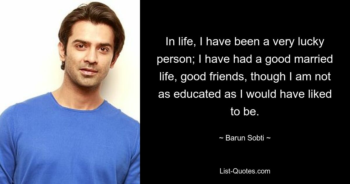 In life, I have been a very lucky person; I have had a good married life, good friends, though I am not as educated as I would have liked to be. — © Barun Sobti