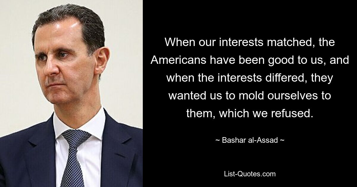 When our interests matched, the Americans have been good to us, and when the interests differed, they wanted us to mold ourselves to them, which we refused. — © Bashar al-Assad