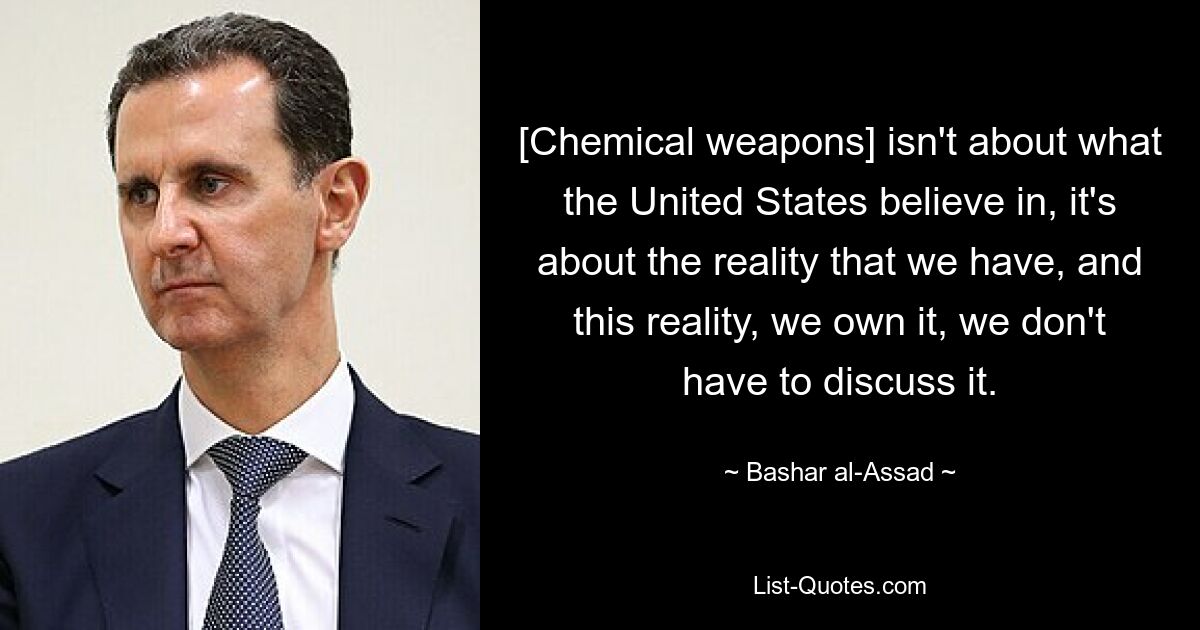 [Chemical weapons] isn't about what the United States believe in, it's about the reality that we have, and this reality, we own it, we don't have to discuss it. — © Bashar al-Assad