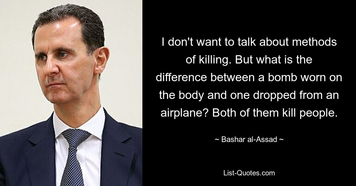 I don't want to talk about methods of killing. But what is the difference between a bomb worn on the body and one dropped from an airplane? Both of them kill people. — © Bashar al-Assad