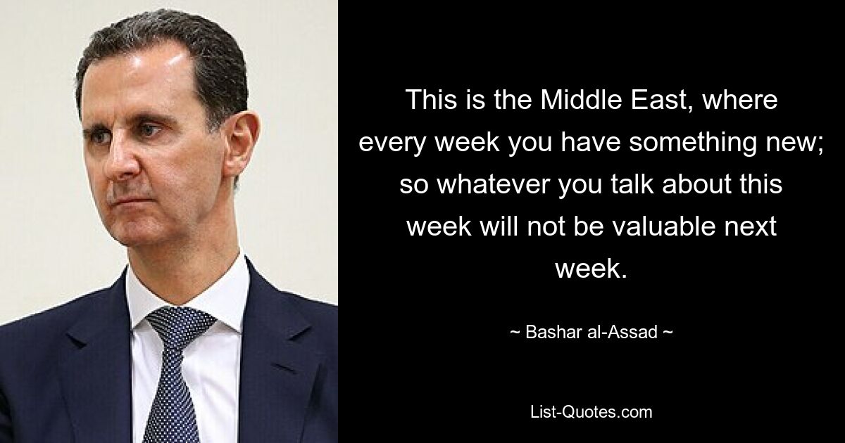 This is the Middle East, where every week you have something new; so whatever you talk about this week will not be valuable next week. — © Bashar al-Assad