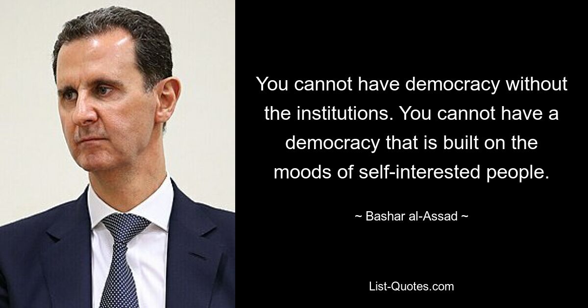 You cannot have democracy without the institutions. You cannot have a democracy that is built on the moods of self-interested people. — © Bashar al-Assad