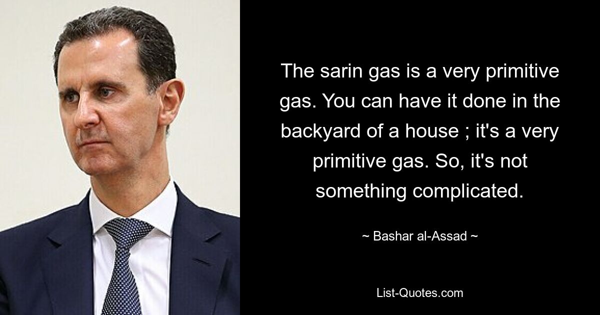 The sarin gas is a very primitive gas. You can have it done in the backyard of a house ; it's a very primitive gas. So, it's not something complicated. — © Bashar al-Assad