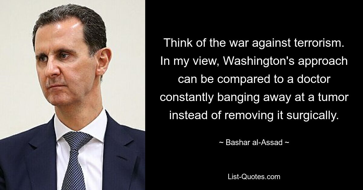 Think of the war against terrorism. In my view, Washington's approach can be compared to a doctor constantly banging away at a tumor instead of removing it surgically. — © Bashar al-Assad