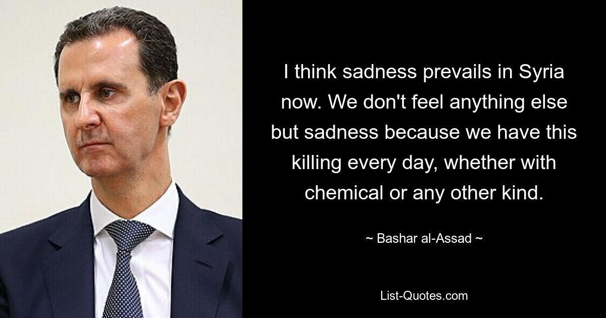 I think sadness prevails in Syria now. We don't feel anything else but sadness because we have this killing every day, whether with chemical or any other kind. — © Bashar al-Assad