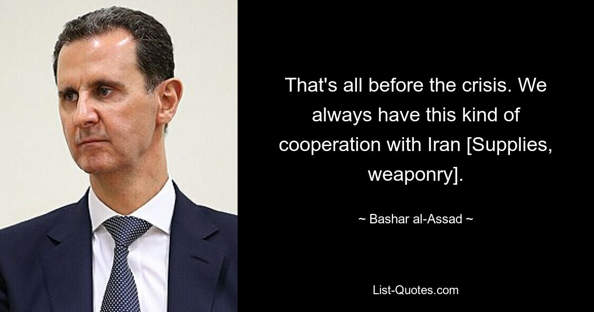 That's all before the crisis. We always have this kind of cooperation with Iran [Supplies, weaponry]. — © Bashar al-Assad