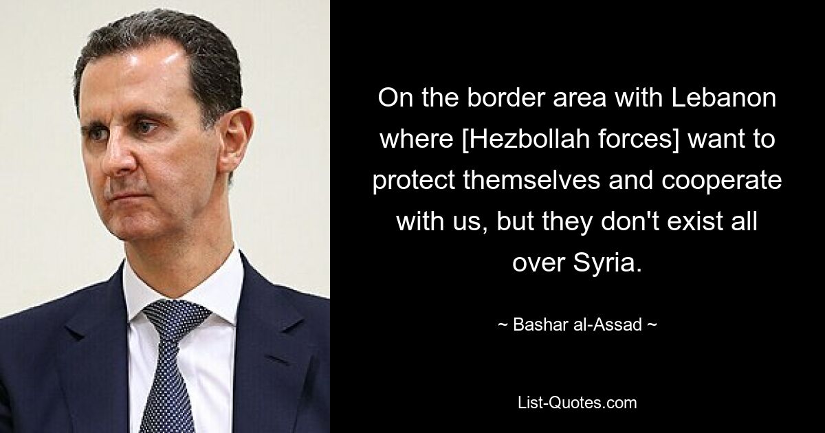 On the border area with Lebanon where [Hezbollah forces] want to protect themselves and cooperate with us, but they don't exist all over Syria. — © Bashar al-Assad