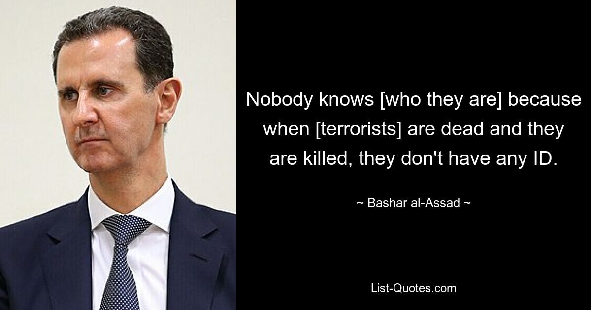 Nobody knows [who they are] because when [terrorists] are dead and they are killed, they don't have any ID. — © Bashar al-Assad