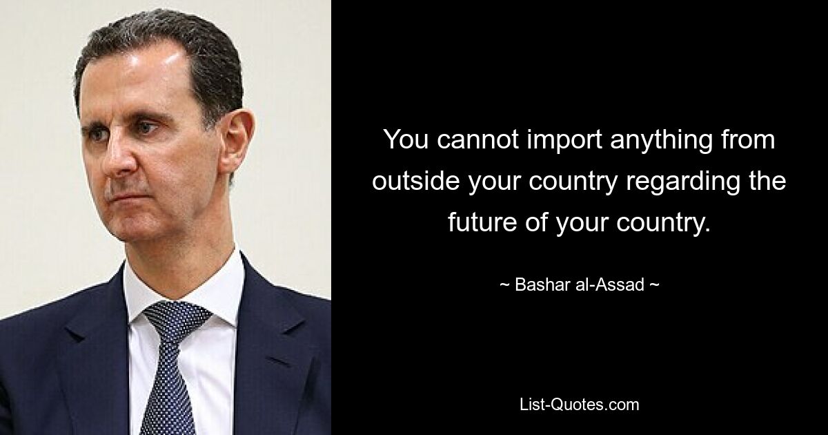 You cannot import anything from outside your country regarding the future of your country. — © Bashar al-Assad