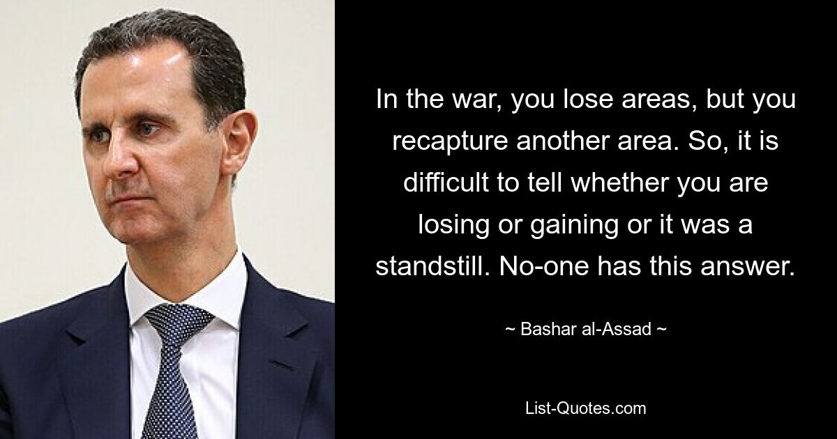 In the war, you lose areas, but you recapture another area. So, it is difficult to tell whether you are losing or gaining or it was a standstill. No-one has this answer. — © Bashar al-Assad