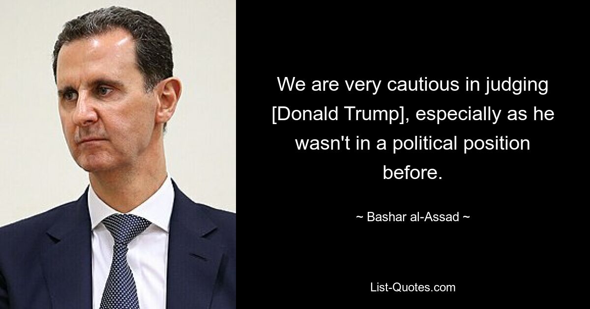 We are very cautious in judging [Donald Trump], especially as he wasn't in a political position before. — © Bashar al-Assad