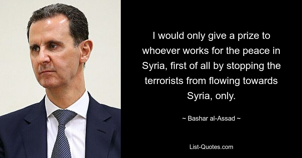 I would only give a prize to whoever works for the peace in Syria, first of all by stopping the terrorists from flowing towards Syria, only. — © Bashar al-Assad