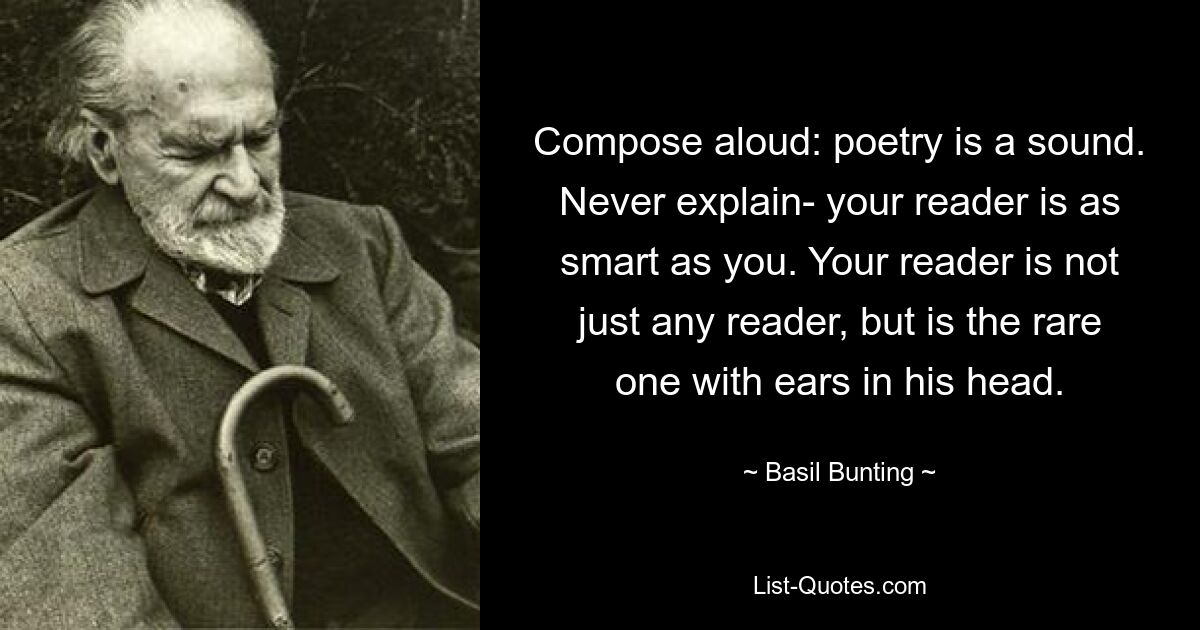 Compose aloud: poetry is a sound. Never explain- your reader is as smart as you. Your reader is not just any reader, but is the rare one with ears in his head. — © Basil Bunting