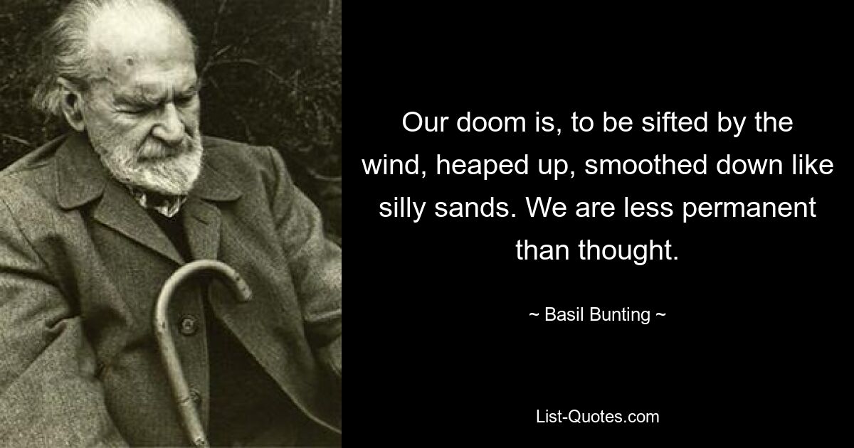 Our doom is, to be sifted by the wind, heaped up, smoothed down like silly sands. We are less permanent than thought. — © Basil Bunting