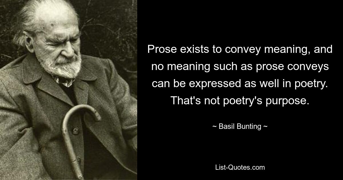 Prose exists to convey meaning, and no meaning such as prose conveys can be expressed as well in poetry. That's not poetry's purpose. — © Basil Bunting