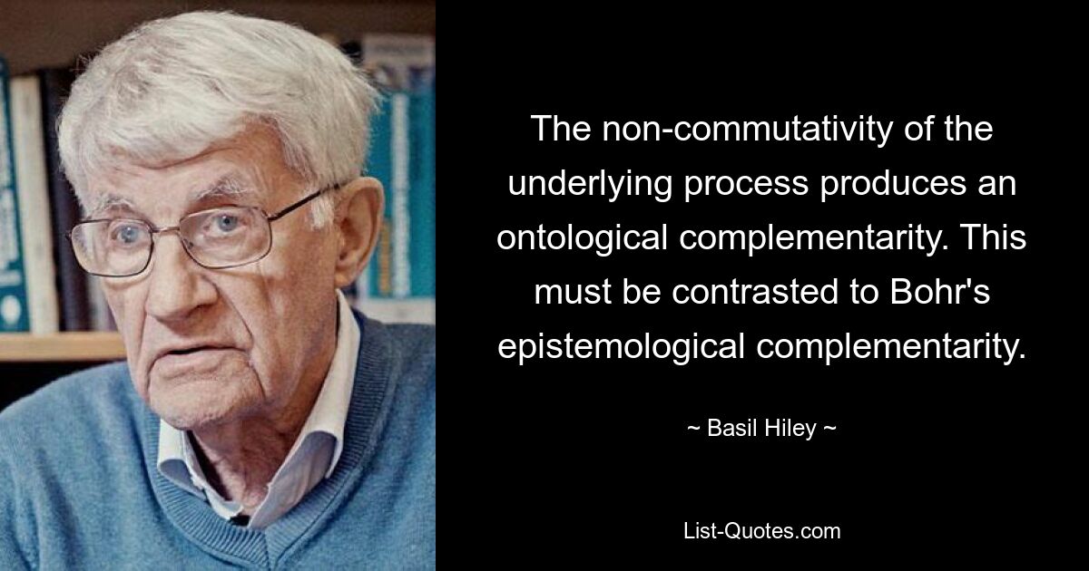 The non-commutativity of the underlying process produces an ontological complementarity. This must be contrasted to Bohr's epistemological complementarity. — © Basil Hiley