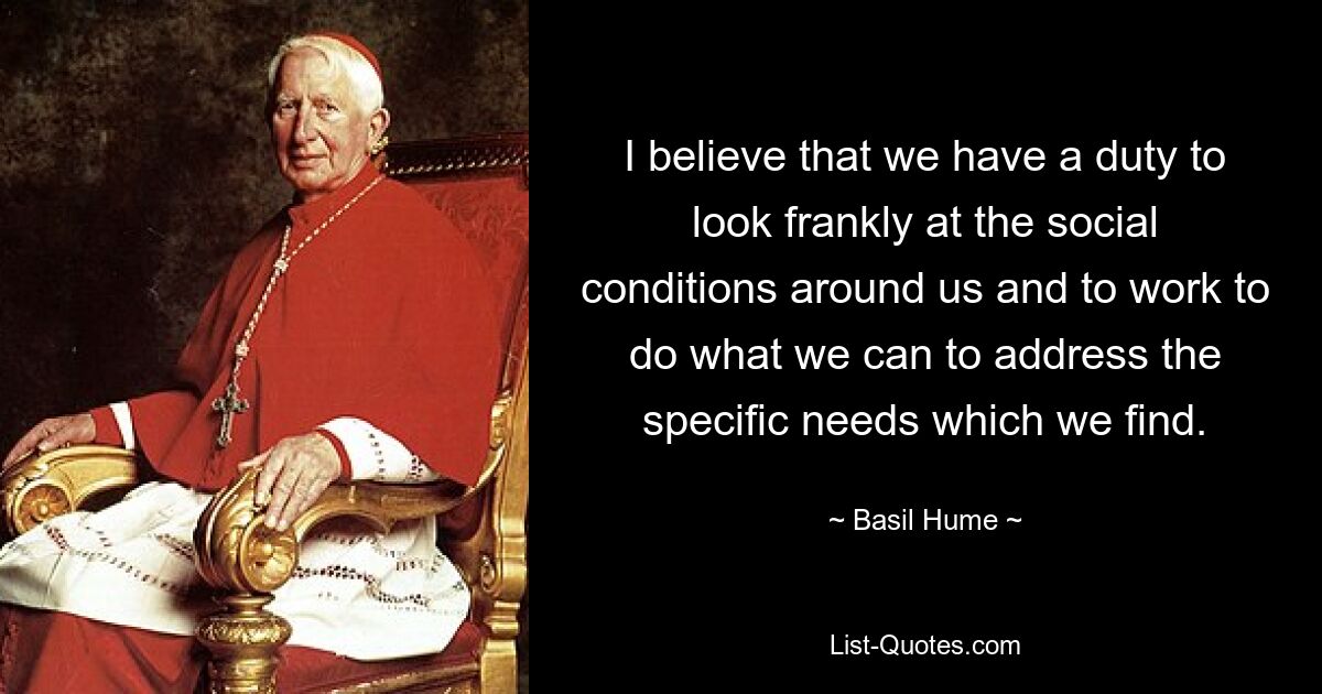 I believe that we have a duty to look frankly at the social conditions around us and to work to do what we can to address the specific needs which we find. — © Basil Hume