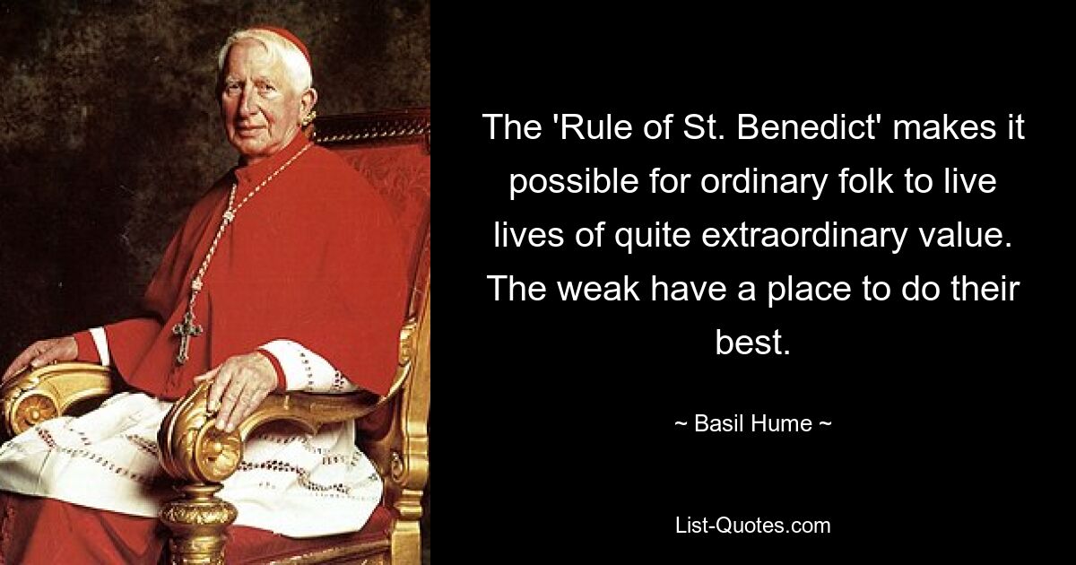 The 'Rule of St. Benedict' makes it possible for ordinary folk to live lives of quite extraordinary value. The weak have a place to do their best. — © Basil Hume