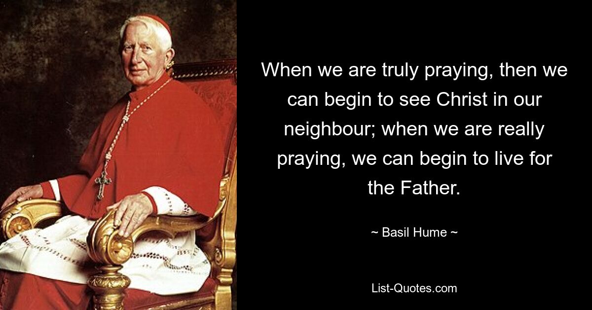 When we are truly praying, then we can begin to see Christ in our neighbour; when we are really praying, we can begin to live for the Father. — © Basil Hume