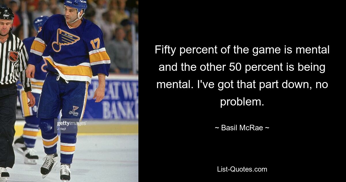 Fifty percent of the game is mental and the other 50 percent is being mental. I've got that part down, no problem. — © Basil McRae