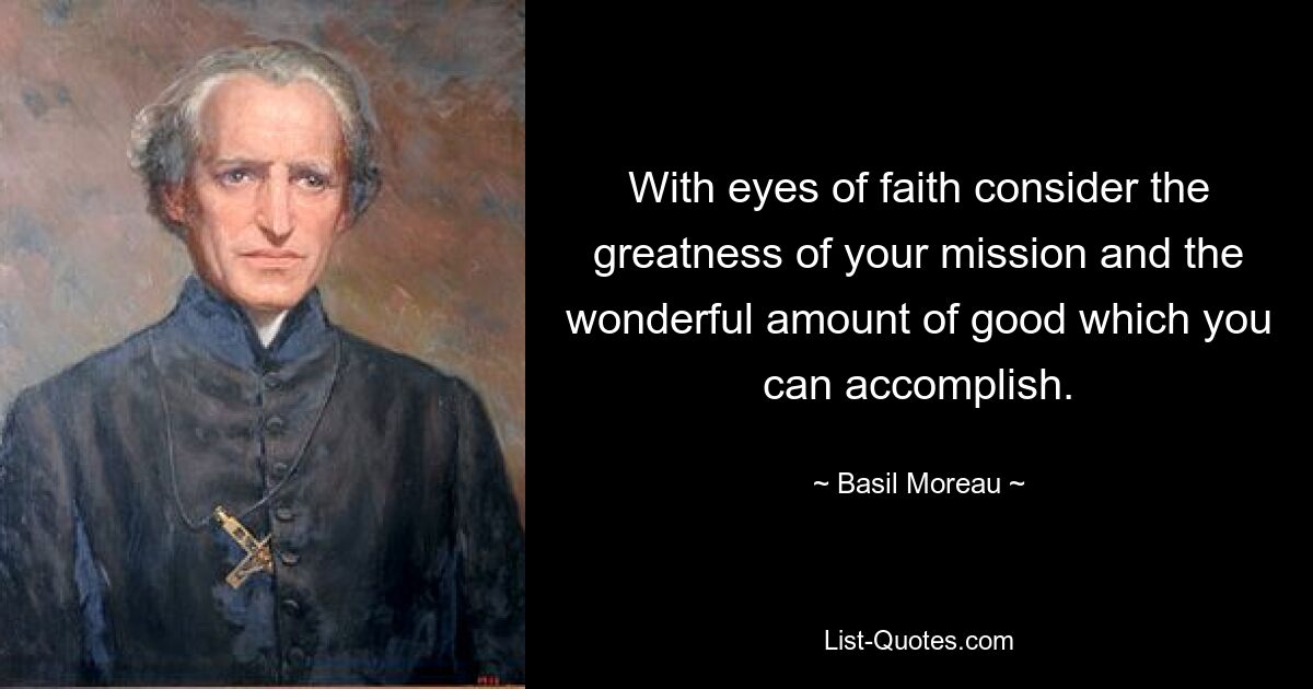 With eyes of faith consider the greatness of your mission and the wonderful amount of good which you can accomplish. — © Basil Moreau