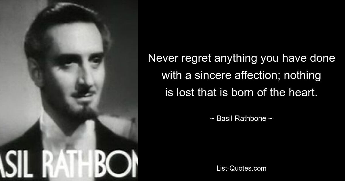 Never regret anything you have done with a sincere affection; nothing is lost that is born of the heart. — © Basil Rathbone