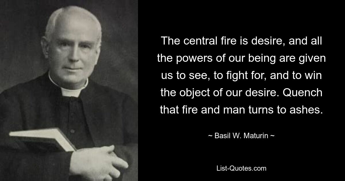 The central fire is desire, and all the powers of our being are given us to see, to fight for, and to win the object of our desire. Quench that fire and man turns to ashes. — © Basil W. Maturin